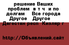 решение Ваших проблем (в т.ч. и по долгам) - Все города Другое » Другое   . Дагестан респ.,Кизляр г.